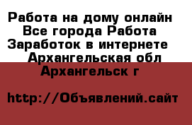 Работа на дому-онлайн - Все города Работа » Заработок в интернете   . Архангельская обл.,Архангельск г.